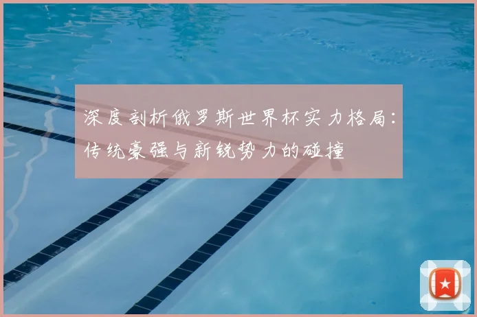 深度剖析俄罗斯世界杯实力格局:传统豪强与新锐势力的碰撞
