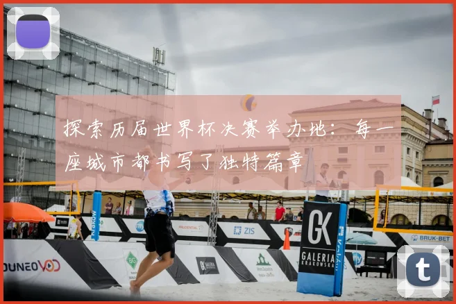 探索历届世界杯决赛举办地:每一座城市都书写了独特篇章