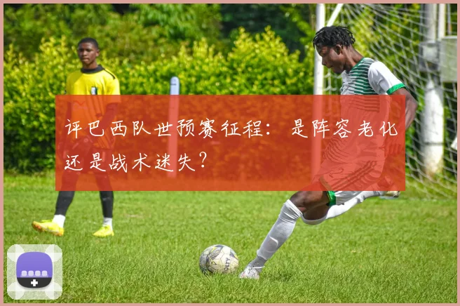 评巴西队世预赛征程:是阵容老化还是战术迷失?
