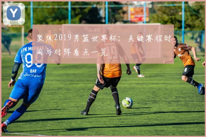 聚焦2019男篮世界杯:关键赛程时间与对阵看点一览