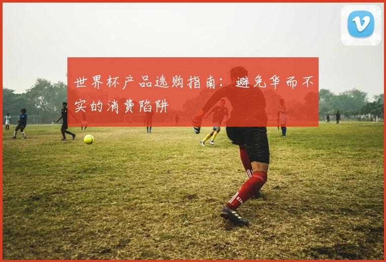 世界杯产品选购指南:避免华而不实的消费陷阱