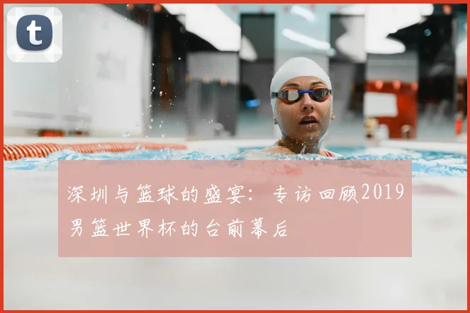 深圳与篮球的盛宴:专访回顾2019男篮世界杯的台前幕后