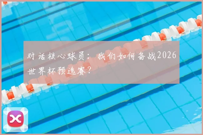 对话核心球员:我们如何备战2026世界杯预选赛?