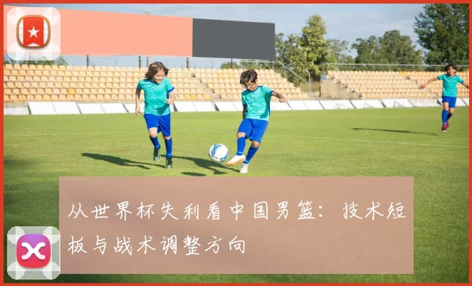 从世界杯失利看中国男篮:技术短板与战术调整方向