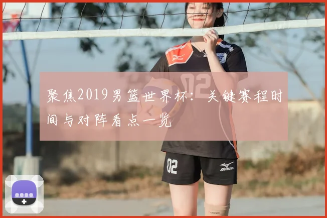 聚焦2019男篮世界杯:关键赛程时间与对阵看点一览