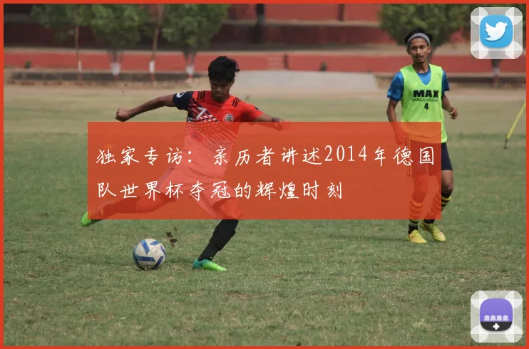 独家专访:亲历者讲述2014年德国队世界杯夺冠的辉煌时刻