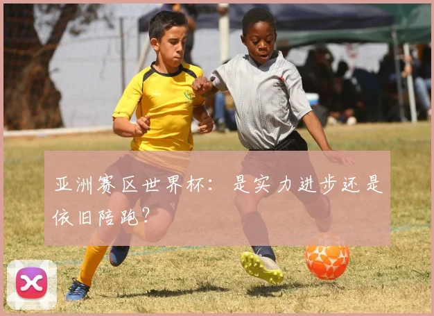 亚洲赛区世界杯:是实力进步还是依旧陪跑?