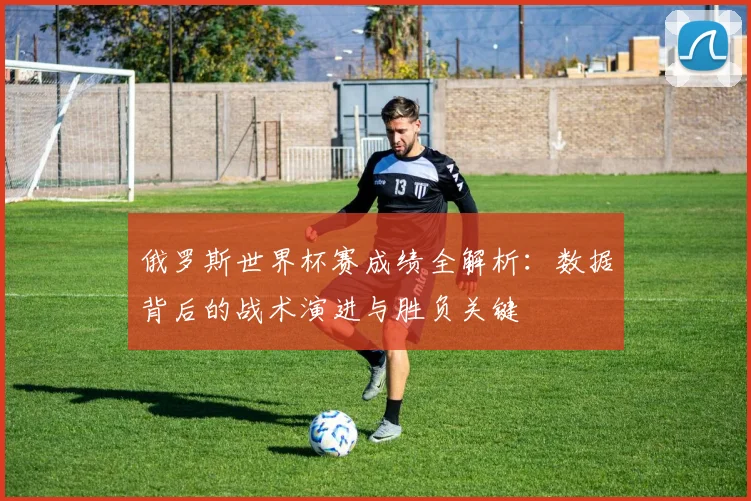 俄罗斯世界杯赛成绩全解析:数据背后的战术演进与胜负关键