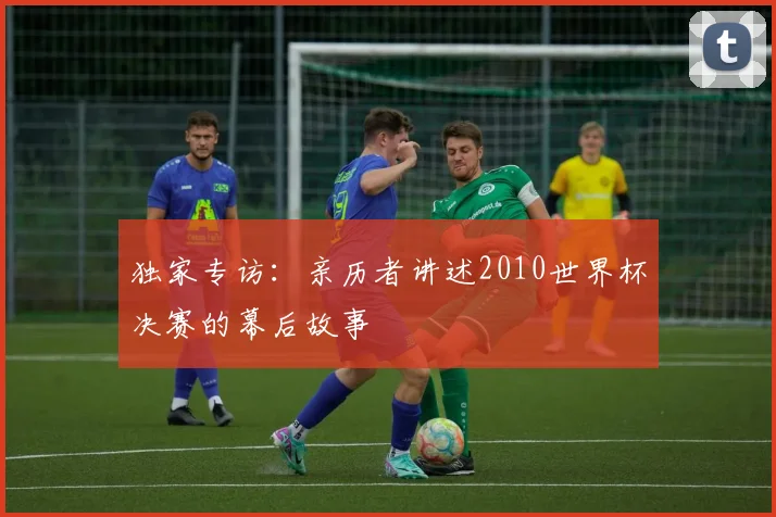 独家专访:亲历者讲述2010世界杯决赛的幕后故事