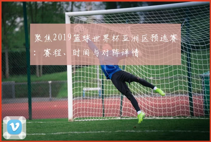 聚焦2019篮球世界杯亚洲区预选赛:赛程、时间与对阵详情