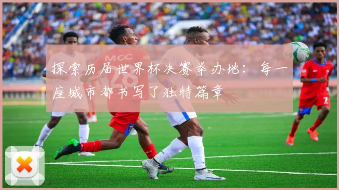 探索历届世界杯决赛举办地:每一座城市都书写了独特篇章