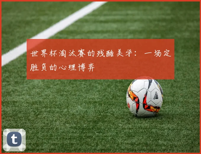 世界杯淘汰赛的残酷美学:一场定胜负的心理博弈