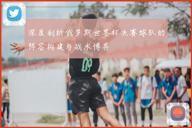 深度剖析俄罗斯世界杯决赛球队的阵容构建与战术博弈