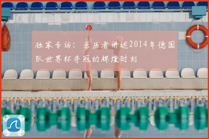 独家专访：亲历者讲述2014年德国队世界杯夺冠的辉煌时刻