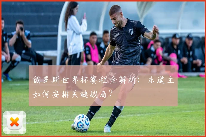 俄罗斯世界杯赛程全解析：东道主如何安排关键战局？