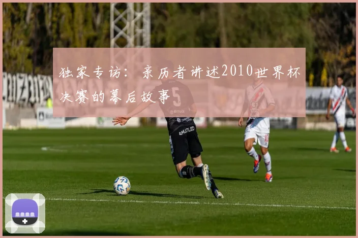 独家专访:亲历者讲述2010世界杯决赛的幕后故事