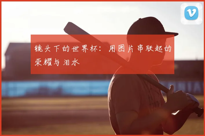 镜头下的世界杯：用图片串联起的荣耀与泪水