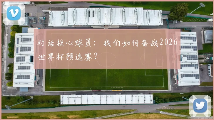 对话核心球员:我们如何备战2026世界杯预选赛?