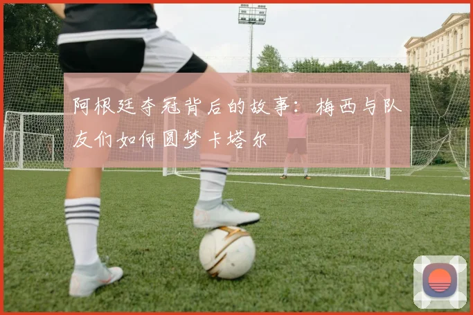 阿根廷夺冠背后的故事：梅西与队友们如何圆梦卡塔尔
