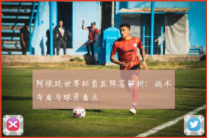 阿根廷世界杯首发阵容解析：战术布局与球员看点