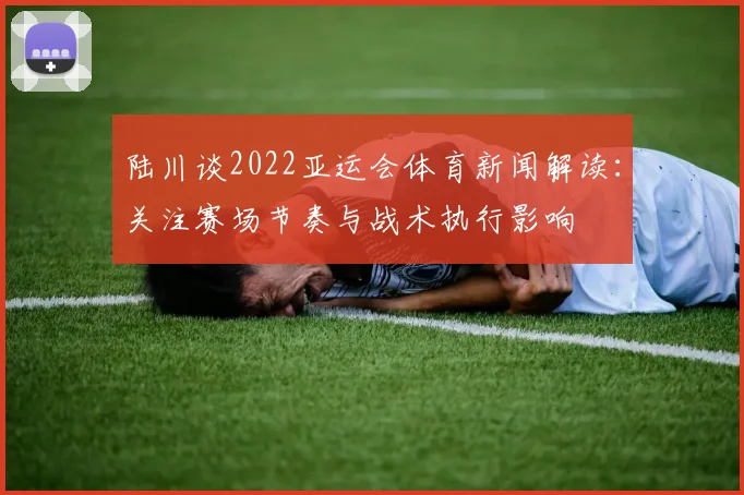 陆川谈2022亚运会体育新闻解读:关注赛场节奏与战术执行影响