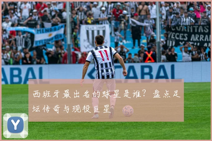 西班牙最出名的球星是谁？盘点足坛传奇与现役巨星