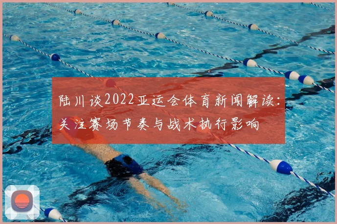 陆川谈2022亚运会体育新闻解读:关注赛场节奏与战术执行影响