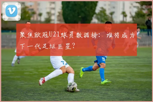 聚焦欧冠U21球员数据榜:谁将成为下一代足坛巨星?