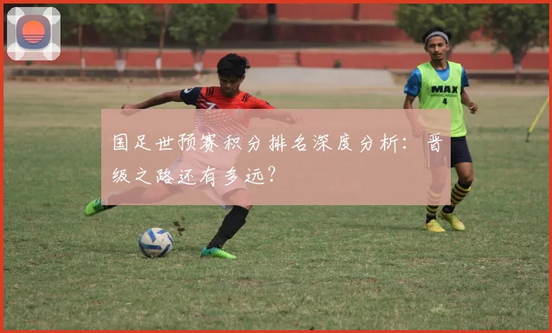 国足世预赛积分排名深度分析：晋级之路还有多远？