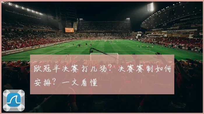 欧冠半决赛打几场?决赛赛制如何安排?一文看懂