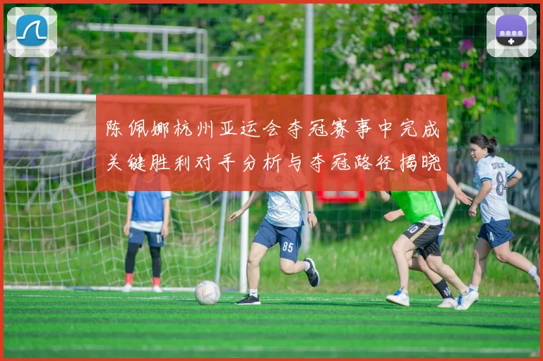 陈佩娜杭州亚运会夺冠赛事中完成关键胜利对手分析与夺冠路径揭晓