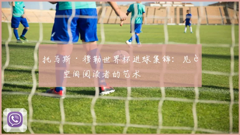 托马斯·穆勒世界杯进球集锦：见证空间阅读者的艺术