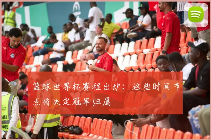 篮球世界杯赛程出炉：这些时间节点将决定冠军归属