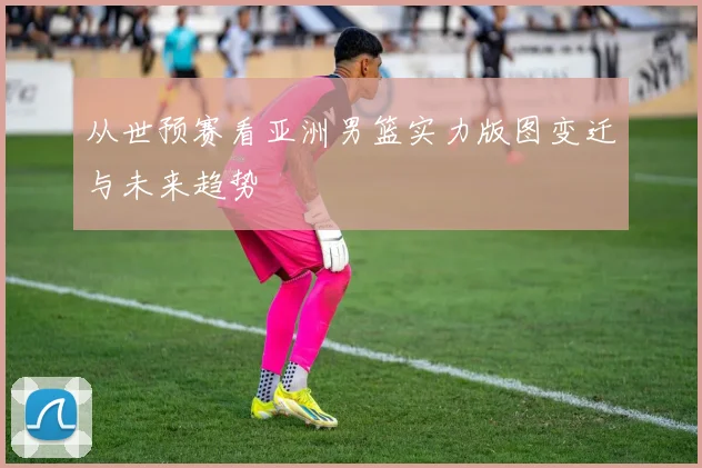 从世预赛看亚洲男篮实力版图变迁与未来趋势