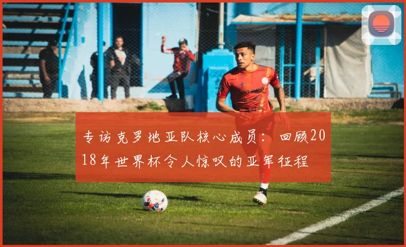 专访克罗地亚队核心成员：回顾2018年世界杯令人惊叹的亚军征程