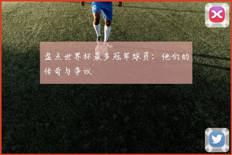 盘点世界杯最多冠军球员：他们的传奇与争议